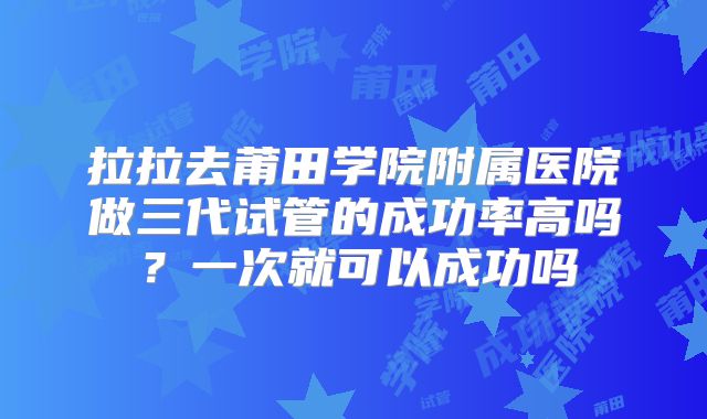 拉拉去莆田学院附属医院做三代试管的成功率高吗?一次就可以成功吗
