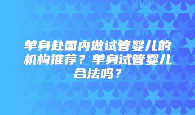 单身赴国内做试管婴儿的机构推荐?单身试管婴儿合法吗?