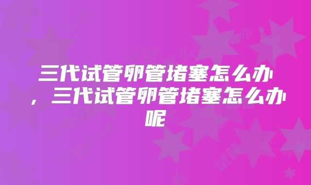 三代试管卵管堵塞怎么办,三代试管卵管堵塞怎么办呢
