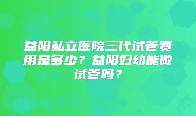 益阳私立医院三代试管费用是多少?益阳妇幼能做试管吗?