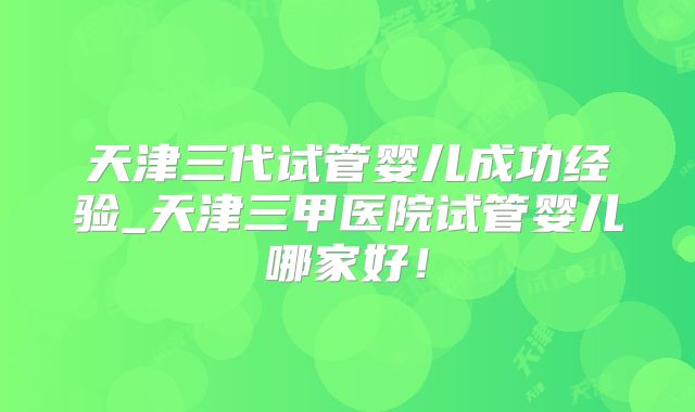 天津三代试管婴儿成功经验_天津三甲医院试管婴儿哪家好!