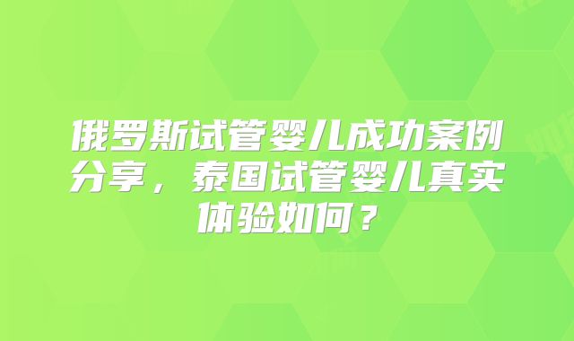 俄罗斯试管婴儿成功案例分享，泰国试管婴儿真实体验如何？