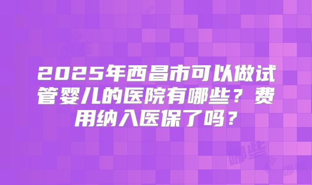 2025年西昌市可以做试管婴儿的医院有哪些?费用纳入医保了吗?