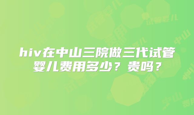hiv在中山三院做三代试管婴儿费用多少?贵吗?