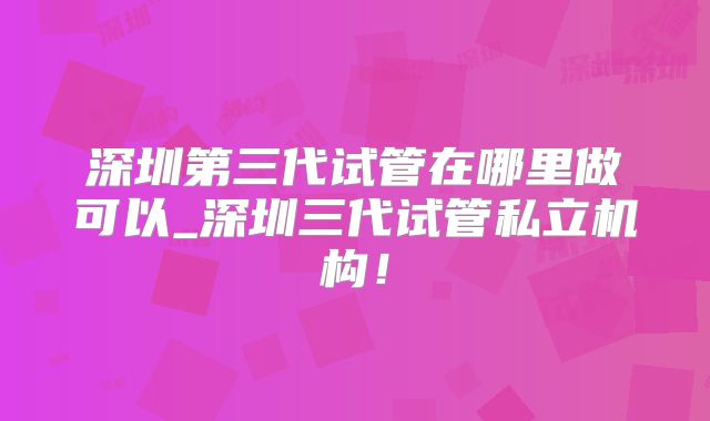 深圳第三代试管在哪里做可以_深圳三代试管私立机构!