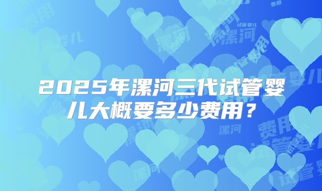 2025年漯河三代试管婴儿大概要多少费用？