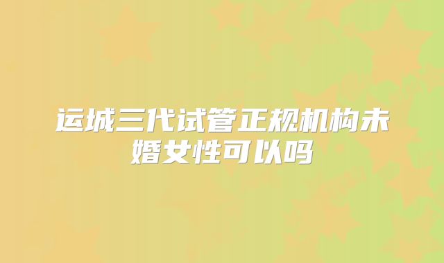 运城三代试管正规机构未婚女性可以吗