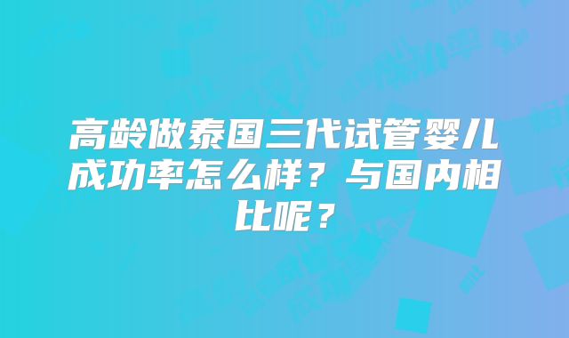 高龄做泰国三代试管婴儿成功率怎么样?与国内相比呢?