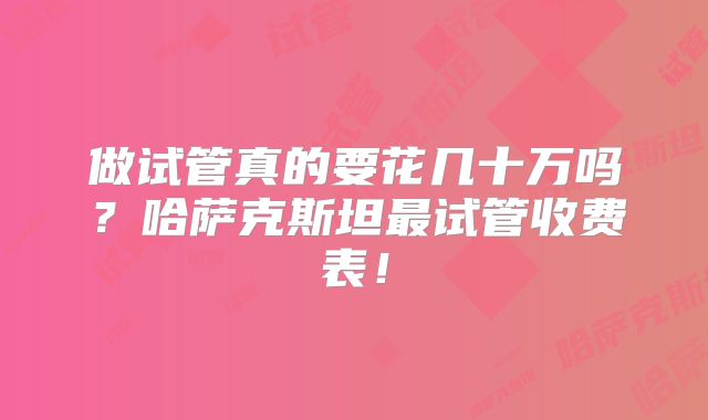 做试管真的要花几十万吗?哈萨克斯坦最试管收费表!