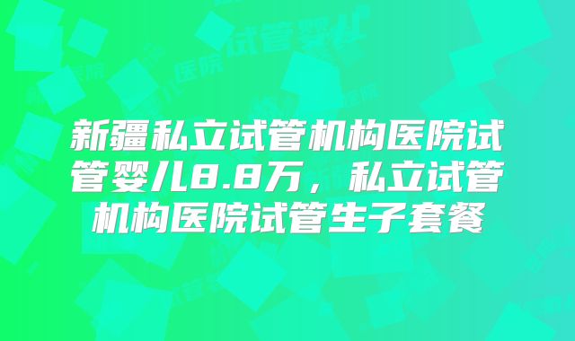 新疆私立试管机构医院试管婴儿8.8万,私立试管机构医院试管生子套餐