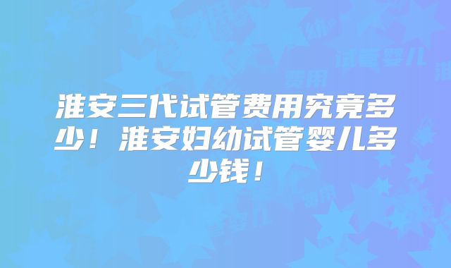 淮安三代试管费用究竟多少!淮安妇幼试管婴儿多少钱!