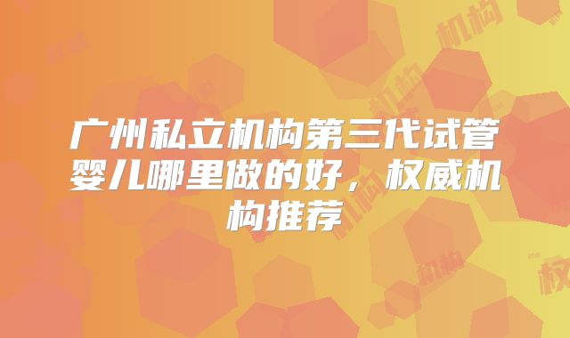广州私立机构第三代试管婴儿哪里做的好,权威机构推荐