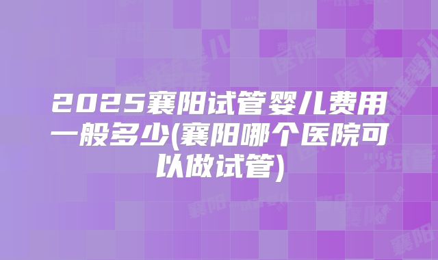 2025襄阳试管婴儿费用一般多少(襄阳哪个医院可以做试管)