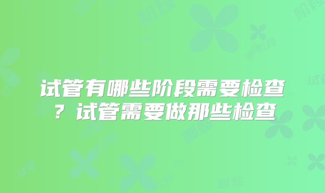 试管有哪些阶段需要检查?试管需要做那些检查