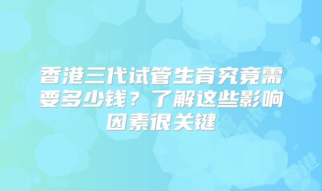 香港三代试管生育究竟需要多少钱?了解这些影响因素很关键