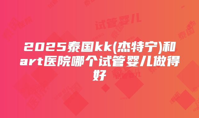 2025泰国kk(杰特宁)和art医院哪个试管婴儿做得好