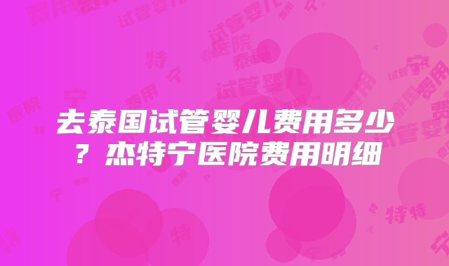 去泰国试管婴儿费用多少?杰特宁医院费用明细