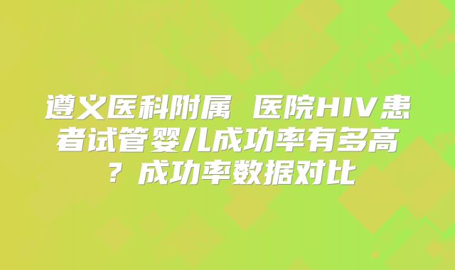 遵义医科附属 医院HIV患者试管婴儿成功率有多高?成功率数据对比