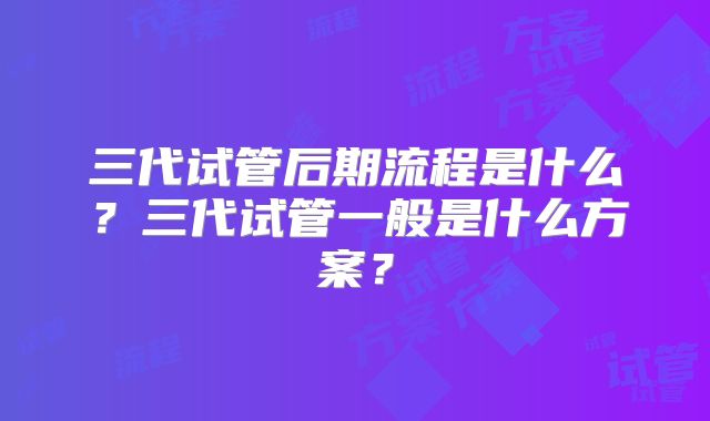 三代试管后期流程是什么?三代试管一般是什么方案?
