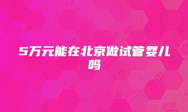 5万元能在北京做试管婴儿吗