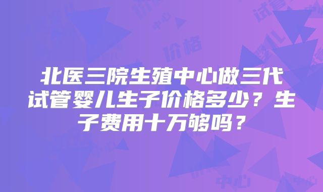 北医三院生殖中心做三代试管婴儿生子价格多少?生子费用十万够吗?
