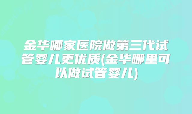 金华哪家医院做第三代试管婴儿更优质(金华哪里可以做试管婴儿)
