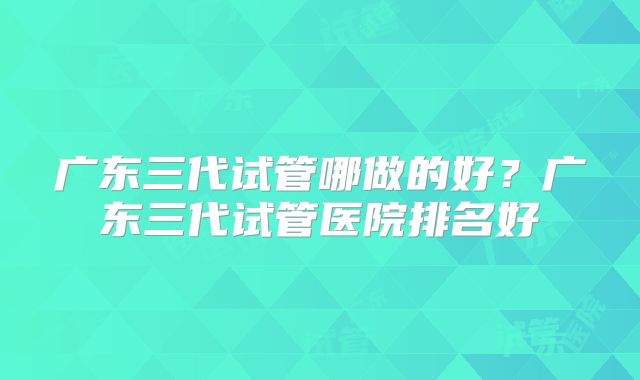 广东三代试管哪做的好？广东三代试管医院排名好