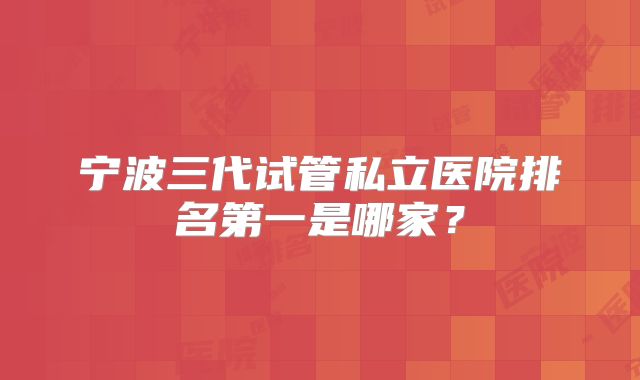 宁波三代试管私立医院排名第一是哪家?