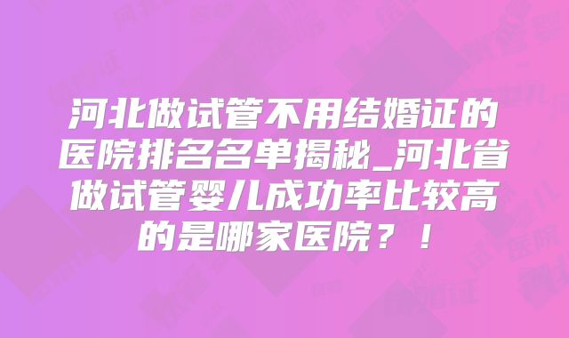 河北做试管不用结婚证的医院排名名单揭秘_河北省做试管婴儿成功率比较高的是哪家医院？！