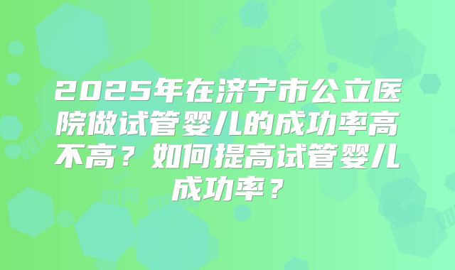2025年在济宁市公立医院做试管婴儿的成功率高不高?如何提高试管婴儿成功率?