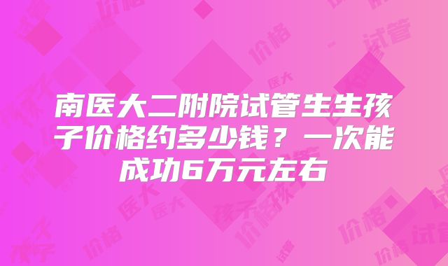 南医大二附院试管生生孩子价格约多少钱？一次能成功6万元左右