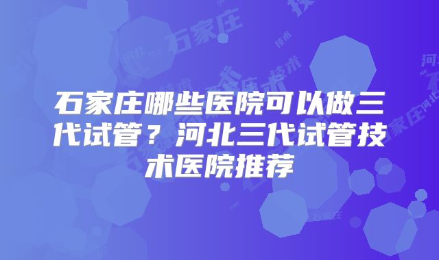 石家庄哪些医院可以做三代试管?河北三代试管技术医院推荐