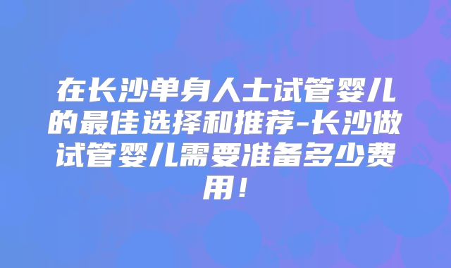 在长沙单身人士试管婴儿的最佳选择和推荐-长沙做试管婴儿需要准备多少费用！