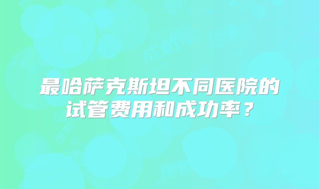 最哈萨克斯坦不同医院的试管费用和成功率?
