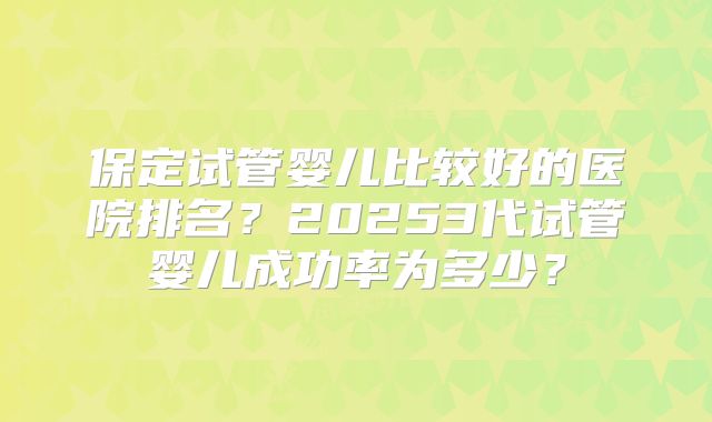 保定试管婴儿比较好的医院排名?20253代试管婴儿成功率为多少?