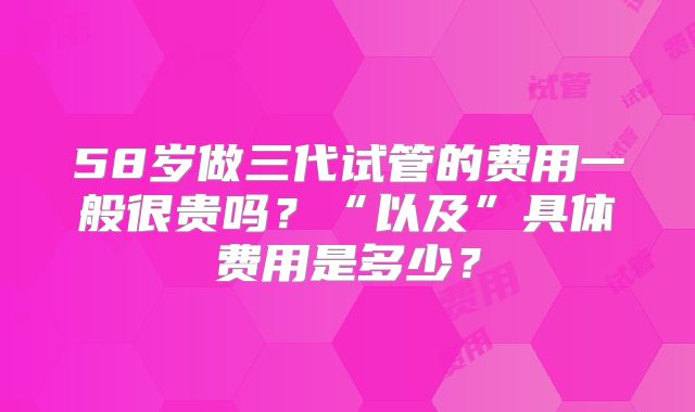 58岁做三代试管的费用一般很贵吗?“以及”具体费用是多少?