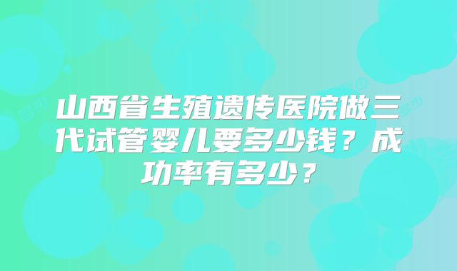 山西省生殖遗传医院做三代试管婴儿要多少钱?成功率有多少?