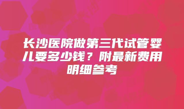 长沙医院做第三代试管婴儿要多少钱?附最新费用明细参考