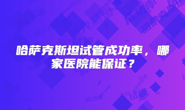哈萨克斯坦试管成功率，哪家医院能保证？