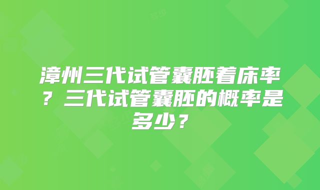 漳州三代试管囊胚着床率?三代试管囊胚的概率是多少?