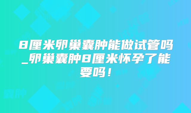 8厘米卵巢囊肿能做试管吗_卵巢囊肿8厘米怀孕了能要吗!