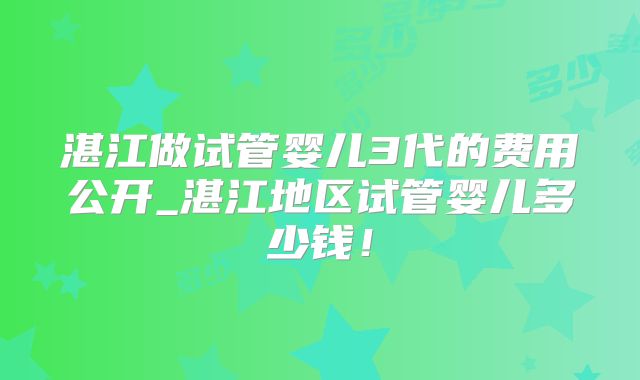 湛江做试管婴儿3代的费用公开_湛江地区试管婴儿多少钱!
