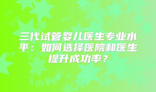 三代试管婴儿医生专业水平:如何选择医院和医生提升成功率?