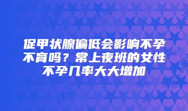 促甲状腺偏低会影响不孕不育吗?常上夜班的女性不孕几率大大增加