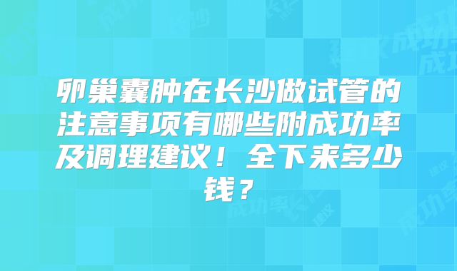 卵巢囊肿在长沙做试管的注意事项有哪些附成功率及调理建议！全下来多少钱？