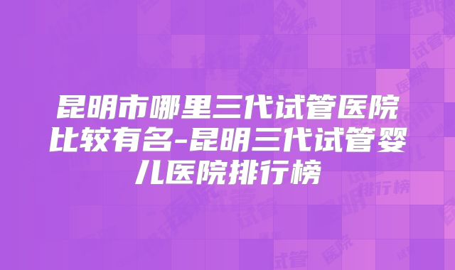 昆明市哪里三代试管医院比较有名-昆明三代试管婴儿医院排行榜