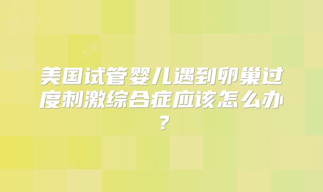 美国试管婴儿遇到卵巢过度刺激综合症应该怎么办?