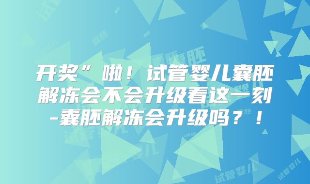 开奖”啦！试管婴儿囊胚解冻会不会升级看这一刻-囊胚解冻会升级吗？！