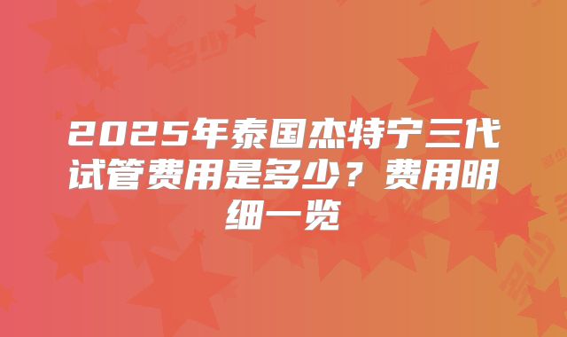 2025年泰国杰特宁三代试管费用是多少？费用明细一览