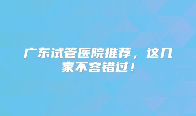 广东试管医院推荐,这几家不容错过!